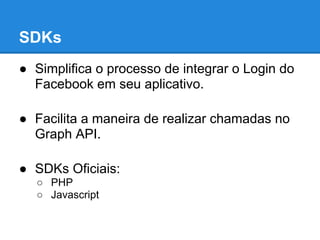 SDKs
● Simplifica o processo de integrar o Login do
  Facebook em seu aplicativo.

● Facilita a maneira de realizar chamadas no
  Graph API.

● SDKs Oficiais:
  ○ PHP
  ○ Javascript
 