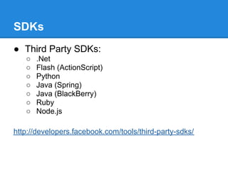 SDKs
● Third Party SDKs:
   ○   .Net
   ○   Flash (ActionScript)
   ○   Python
   ○   Java (Spring)
   ○   Java (BlackBerry)
   ○   Ruby
   ○   Node.js

http://developers.facebook.com/tools/third-party-sdks/
 