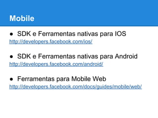 Mobile
● SDK e Ferramentas nativas para IOS
http://developers.facebook.com/ios/

● SDK e Ferramentas nativas para Android
http://developers.facebook.com/android/

● Ferramentas para Mobile Web
http://developers.facebook.com/docs/guides/mobile/web/
 