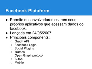 Facebook Plataform
● Permite desenvolvedores criarem seus
  próprios aplicativos que acessam dados do
  facebook.
● Lançada em 24/05/2007
● Principais components:
  ○   Graph API
  ○   Facebook Login
  ○   Social Plugins
  ○   iframes
  ○   Open Graph protocol
  ○   SDKs
  ○   Mobile
 