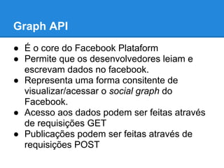 Graph API
● É o core do Facebook Plataform
● Permite que os desenvolvedores leiam e
  escrevam dados no facebook.
● Representa uma forma consitente de
  visualizar/acessar o social graph do
  Facebook.
● Acesso aos dados podem ser feitas através
  de requisições GET
● Publicações podem ser feitas através de
  requisições POST
 
