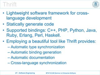 Thrift Lightweight software framework for cross-language development S tatically generate code Supported bindings: C++, PHP, Python, Java, Ruby, Erlang, Perl, Haskell. Employing a beautiful tool like Thrift provides: Automatic type synchronization Automatic binding generation Automatic documentation Cross-language synchronization 