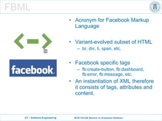 FBML Acronym for Facebook Markup Language Variant-evolved subset of HTML br, div, li, span, etc. Facebook specific tags fb:create-button, fb:dashboard, fb:error, fb:message, etc. An instantiation of XML therefore it consists of tags, attributes and content. 