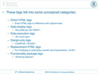 FBML These tags fall into some conceptual categories: Direct HTML tags Exact HTML tags no difference with original ones Data-display tags <fb:profile-pic uid=“8055”> Data-execution tags <fb:-if-can-see> Design-only tags Look&Feel, <fb:tabs> Replacement HTML tags For modifying or restricting a certain set of parameters; <fb:flv> Functionality package tags <fb:friend-selector> 