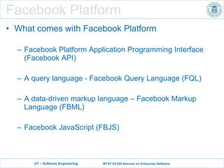 Facebook Platform What comes with Facebook Platform Facebook Platform Application Programming Interface (Facebook API) A query language - Facebook Query Language (FQL) A data-driven markup language – Facebook Markup Language (FBML) Facebook JavaScript (FBJS) 
