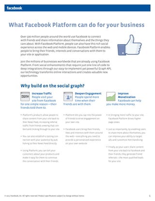 What Facebook Platform can do for your business
                   Over 500 million people around the world use Facebook to connect
                   with friends and share information about themselves and the things they
                   care about. With Facebook Platform, people can also have this rich social
                   experience across the web and mobile devices. Facebook Platform enables
                   people to bring their friends, interests and conversations with them to
                   your site or application.

                   Join the millions of businesses worldwide that are already using Facebook
                   Platform. From social enhancements that require just one line of code to
                   deep integrations through our easy-to-implement yet powerful Graph API,
                   our technology transforms online interactions and creates valuable new
                   opportunities.


                   Why build on the social graph?
                             Increase Traffic                                     Deepen Engagement                        Improve
                             People visit your                                    People spend more                        Monetization
                             site from Facebook                                   time when their                          Facebook can help
                   for one simple reason—their                          friends are with them.                     you make more money.
                   friends told them to.

                   •	 Platform’s products allow people to              •	 Platform lets you tap into the power   •	 In bringing more traffic to your site,
                      share content from your site back to                of friends to drive engagement on          Facebook Platform drives higher
                      their News Feed, increasing referral                your own site.                             page views.
                      traffic from friends viewing that con-
                      tent and clicking through to your site.           •	 Facebook users bring their friends,    •	 Just as importantly, by enabling users
                                                                          likes and interests with them around       to share more about themselves, you
                   •	 You can also establish a lasting con-              the web—everything you need to             can improve your ability to target
                      nection with your audience by pub-                  provide a personalized experience          ads and customize merchandising.
                      lishing to their News Feed directly.                on your own website.
                                                                                                                   •	 Finally, as your users share content
                   •	 Using Platform, you can tell your                                                             from your site back to Facebook and
                      customers about your products and                                                              their friends, they generate friend
                      make it easy for them to continue                                                              referrals—the most qualified leads
                      the conversation with their friends.                                                           for your site.




© 2011 Facebook, Inc. All rights reserved. Product speciﬁcations subject to change without notice.                                                              1
 