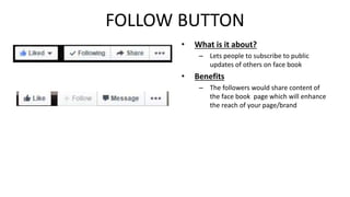 FOLLOW BUTTON 
• What is it about? 
– Lets people to subscribe to public 
updates of others on face book 
• Benefits 
– The followers would share content of 
the face book page which will enhance 
the reach of your page/brand 
 