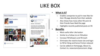 LIKE BOX 
• What is it? 
– Enables companies to pull in new likes for 
their FB page directly from their website 
– Also shows how many other FB users & 
their friends have liked the page 
– Highlights recently published posts on FB 
• Benefits 
– Most useful after Like button 
– Similar to a Follow Us on FB button 
– Increase FB followers and FB reach 
– Eliminates the need to leave site and login 
to FB for liking and hence friction reduced 
– Can be added on Homepage, About Us, 
Contact Us, newsroom/pressroom, blogs 
 
