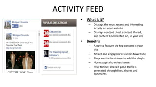 ACTIVITY FEED 
• What is it? 
– Displays the most recent and interesting 
activity on your website 
– Displays content Liked, content Shared, 
and content Commented on, in your site 
• Benefits 
– A way to feature the top content in your 
site 
– Attract and engage new visitors to website 
– Blogs are the best place to add the plugin 
– Home page also makes sense 
– Prior to that, check if good traffic is 
generated through likes, shares and 
comments 
 