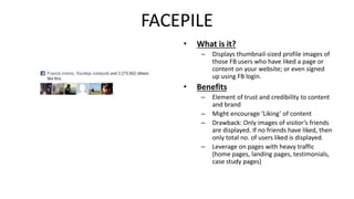FACEPILE 
• What is it? 
– Displays thumbnail-sized profile images of 
those FB users who have liked a page or 
content on your website; or even signed 
up using FB login. 
• Benefits 
– Element of trust and credibility to content 
and brand 
– Might encourage ‘Liking’ of content 
– Drawback: Only images of visitor’s friends 
are displayed. If no friends have liked, then 
only total no. of users liked is displayed. 
– Leverage on pages with heavy traffic 
(home pages, landing pages, testimonials, 
case study pages) 
 