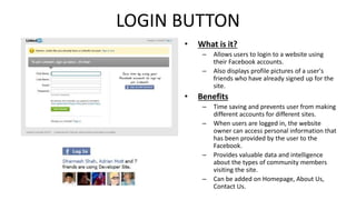 LOGIN BUTTON 
• What is it? 
– Allows users to login to a website using 
their Facebook accounts. 
– Also displays profile pictures of a user's 
friends who have already signed up for the 
site. 
• Benefits 
– Time saving and prevents user from making 
different accounts for different sites. 
– When users are logged in, the website 
owner can access personal information that 
has been provided by the user to the 
Facebook. 
– Provides valuable data and intelligence 
about the types of community members 
visiting the site. 
– Can be added on Homepage, About Us, 
Contact Us. 
 