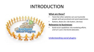 INTRODUCTION 
What are these? 
• Tools that other websites can use to provide 
people with personalized and social experiences 
• Buttons, Boxes (Ex: Like button, Like box) 
Relevance to businesses 
• Build social capabilities into marketing efforts 
and turn users into brand advocates 
Understanding social plugins 
 