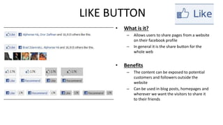 LIKE BUTTON 
• What is it? 
– Allows users to share pages from a website 
on their facebook profile 
– In general it is the share button for the 
whole web 
• Benefits 
– The content can be exposed to potential 
customers and followers outside the 
website 
– Can be used in blog posts, homepages and 
wherever we want the visitors to share it 
to their friends 
 