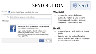 SEND BUTTON 
• What is it? 
– A companion to the Like Button 
– Enables the visitors to send content 
through a private message, facebook 
message or a facebook wall post 
• Benefits 
– Provides the users with additional sharing 
options 
– Gives the user the option of sharing 
content privately with only specific people 
and not all Facebook friends 
 