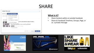 SHARE 
What is it? 
• Share Content within or outside Facebook 
• Share to Facebook Timelines, Groups, Page, or 
as a private message 
 