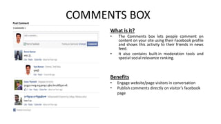 COMMENTS BOX 
What is it? 
• The Comments box lets people comment on 
content on your site using their Facebook profile 
and shows this activity to their friends in news 
feed. 
• It also contains built-in moderation tools and 
special social relevance ranking. 
Benefits 
• Engage website/page visitors in conversation 
• Publish comments directly on visitor’s facebook 
page 
 