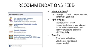 RECOMMENDATIONS FEED 
• What is it about? 
– Displays most recommended 
content on your site 
• How it works? 
– Displays personalized 
recommendations to users based 
on social interaction with URLs 
from your website and users’ 
friends activity 
• Benefits 
– Third party validation 
– Social proof that people 
recommended 
 