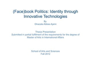 (Face)book Politics: Identity through
      Innovative Technologies
                               By
                       Ghazala Abbas Ajami


                          Thesis Presentation
Submitted in partial fulfillment of the requirements for the degree of
               Master of Arts in International Affairs




                    School of Arts and Sciences
                             Fall 2012
 