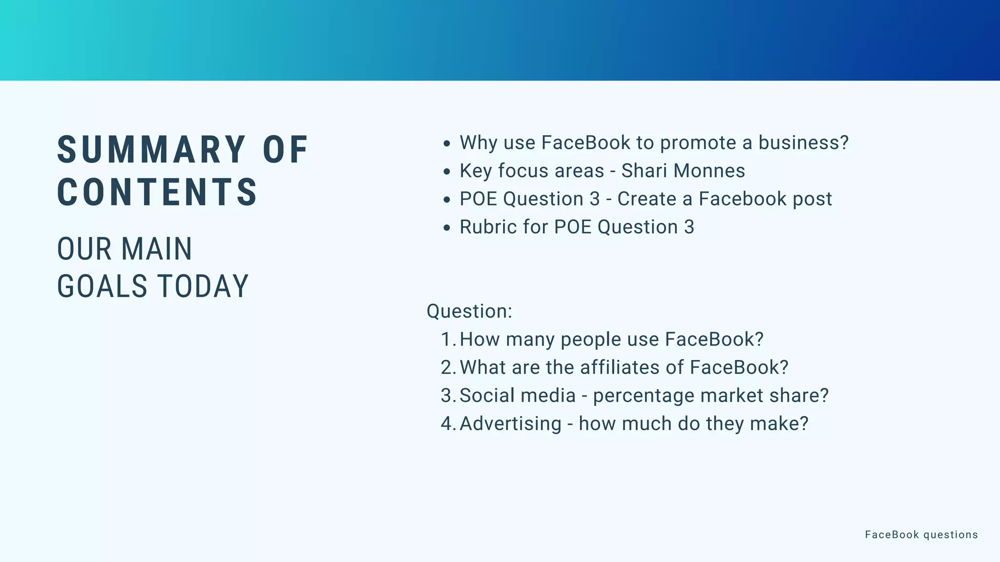 SUMMARY OF
CONTENTS
OUR MAIN
GOALS TODAY
Why use FaceBook to promote a business?
Key focus areas - Shari Monnes
POE Question 3 - Create a Facebook post
Rubric for POE Question 3
How many people use FaceBook?
What are the affiliates of FaceBook?
Social media - percentage market share?
Advertising - how much do they make?
Question:
1.
2.
3.
4.
FaceBook questions
 