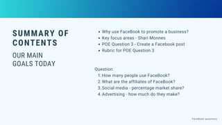 SUMMARY OF
CONTENTS
OUR MAIN
GOALS TODAY
Why use FaceBook to promote a business?
Key focus areas - Shari Monnes
POE Question 3 - Create a Facebook post
Rubric for POE Question 3
How many people use FaceBook?
What are the affiliates of FaceBook?
Social media - percentage market share?
Advertising - how much do they make?
Question:
1.
2.
3.
4.
FaceBook questions
 