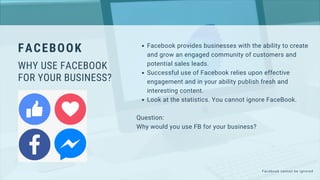 Facebook provides businesses with the ability to create
and grow an engaged community of customers and
potential sales leads.
Successful use of Facebook relies upon effective
engagement and in your ability publish fresh and
interesting content.
Look at the statistics. You cannot ignore FaceBook.
Question:
Why would you use FB for your business?
FACEBOOK
WHY USE FACEBOOK
FOR YOUR BUSINESS?
Facebook cannot be ignored
 
