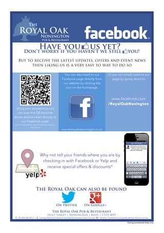  	
  
	
  
	
  
Using your smartphone you
can scan the QR barcode
above and be taken directly to
our Facebook page.
Some smartphones require 3rd party apps for
this feature
You can also head to our
Facebook page directly from
our website by clicking the
icon on the homepage.
www.theroyaloaknonington.co.uk
Or you can simply head to our
page by going direct to
www.facebook.com
/RoyalOakNonington
	
  
Have you us yet?Don’t worry if you haven’t we still you!
The Royal Oak Pub & Restaurant
Holt Street | Nonington | Kent | CT15 4HT
T: 01304 841012 | E: enquiries@theroyaloaknonington.co.uk W: www.theroyaloaknonington.co.uk
*During promotional times only
But to receive the latest updates, offers and event news
then liking us is a very easy to way to do so
Why not tell your friends where you are by
checking-in with Facebook or Yelp and
receive special offers & discounts*
The Royal Oak can also be found
On Twitter On Google+
 