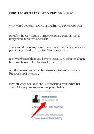 How To Get A Link For A Facebook Post

Why would you want a URL of or a link to a Facebook post?
(URL by the way means Unique Resource Locator, just a
fancy name for a web address)!
There could me many reasons such as embedding a facebook
post that you really like onto a Wordpress blog.
(For Wordpress blogs you have to install a Wordpress Plugin
first and then add the Facebook post URL).
Another reason could be that you want to send a link to a
Facebook post by email.
First off when you have the Facebook post you want Click
The DATE as you can see in the photo below.

 
