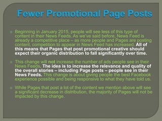  Beginning in January 2015, people will see less of this type of
content in their News Feeds. As we’ve said before, News Feed is
already a competitive place – as more people and Pages are posting
content, competition to appear in News Feed has increased. All of
this means that Pages that post promotional creative should
expect their organic distribution to fall significantly over time.
 This change will not increase the number of ads people see in their
News Feeds. The idea is to increase the relevance and quality of
the overall stories – including Page posts – people see in their
News Feeds. This change is about giving people the best Facebook
experience possible and being responsive to what they have told us.
 While Pages that post a lot of the content we mention above will see
a significant decrease in distribution, the majority of Pages will not be
impacted by this change.
 