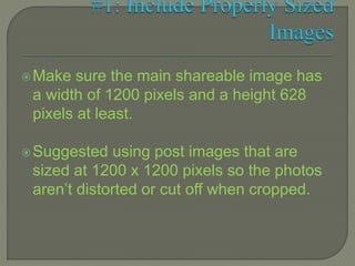Make sure the main shareable image has
a width of 1200 pixels and a height 628
pixels at least.
Suggested using post images that are
sized at 1200 x 1200 pixels so the photos
aren’t distorted or cut off when cropped.
 