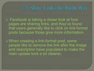  Facebook is taking a closer look at how
pages are sharing links, and they’ve found
that users generally like to click on link-format
posts because those give more information.
 When creating a link-format post, some
people like to remove the link after the image
and description have populated to make the
main update look a bit cleaner.
 