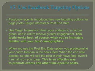  Facebook recently introduced two new targeting options for
page posts: Target Interests & Post End Date
 Use Target Interests to direct your updates to a narrow
group, and in return receive greater engagement. This
tactic works best, of course, when you’re intimately
familiar with your fans’ demographics.
 When you use the Post End Date option, you predetermine
your post’s lifespan in the news feed. When the end date
passes, no-one will see the post in their news feed, even if
it remains on your page. This is an effective way
to promote events and other time-specific posts.
 