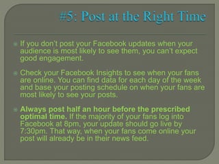  If you don’t post your Facebook updates when your
audience is most likely to see them, you can’t expect
good engagement.
 Check your Facebook Insights to see when your fans
are online. You can find data for each day of the week
and base your posting schedule on when your fans are
most likely to see your posts.
 Always post half an hour before the prescribed
optimal time. If the majority of your fans log into
Facebook at 8pm, your update should go live by
7:30pm. That way, when your fans come online your
post will already be in their news feed.
 