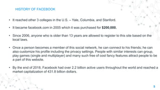 5
HISTORY OF FACEBOOK
• It reached other 3 colleges in the U.S. – Yale, Columbia, and Stanford.
• It became facebook.com in 2005 which it was purchased for $200,000.
• Since 2006, anyone who is older than 13 years are allowed to register to this site based on the
local laws.
• Once a person becomes a member of this social network, he can connect to his friends; he can
also customize his profile including the privacy settings. People with similar interests can group,
play games (single and multiplayer) and many such free of cost fancy features attract people to be
a part of this website.
• By the end of 2018, Facebook had over 2.2 billion active users throughout the world and reached a
market capitalization of 431.8 billion dollars.
 