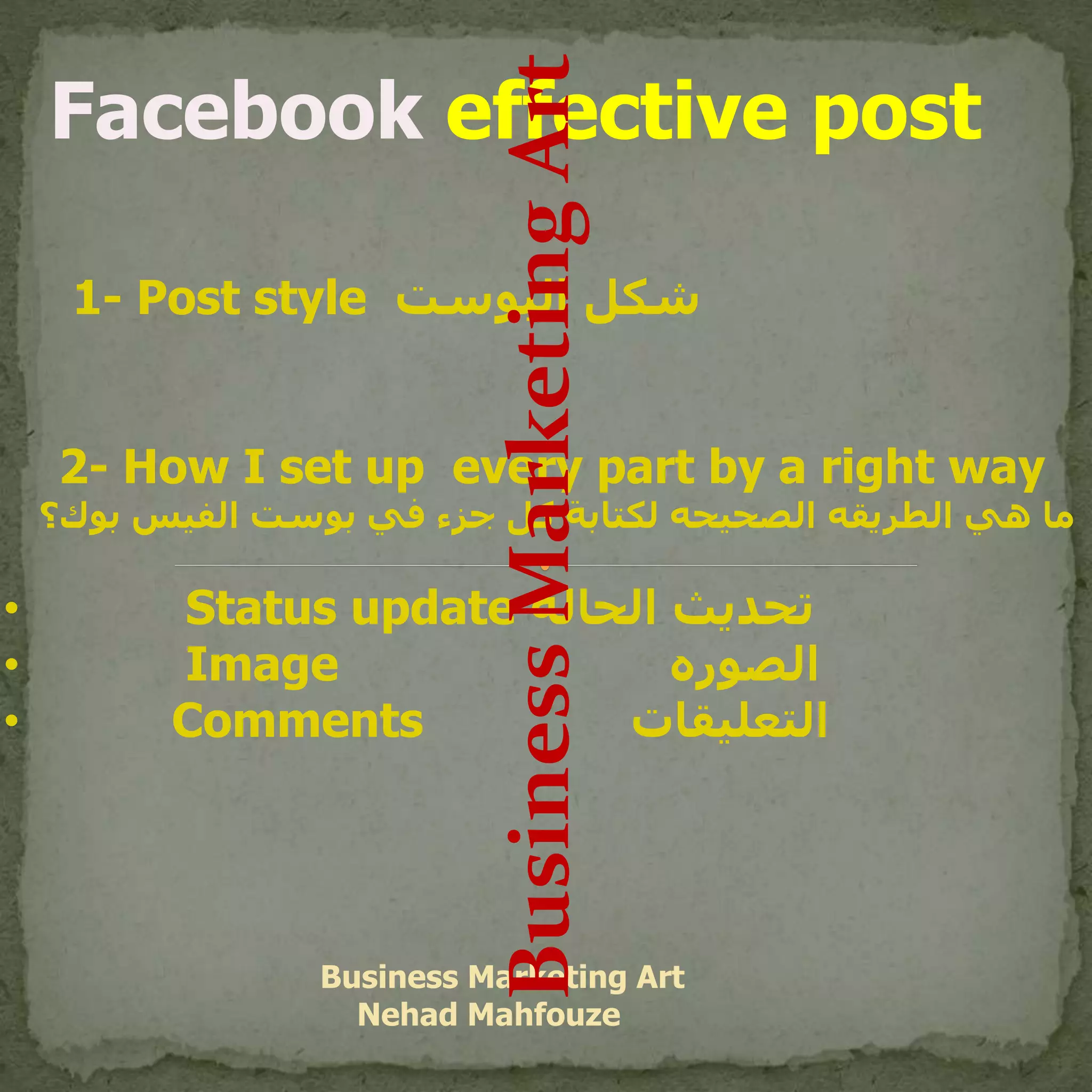 Facebook effective post
1- Post style ‫البوست‬ ‫شكل‬
2- How I set up every part by a right way
‫ب‬ ‫الفيس‬ ‫بوست‬ ‫في‬ ‫جزء‬ ‫كل‬ ‫لكتابة‬ ‫الصحيحه‬ ‫الطريقه‬ ‫هي‬ ‫ما‬‫وك؟‬
• Status update ‫الحاله‬ ‫تحديث‬
• Image ‫الصوره‬
• Comments ‫التعليقات‬
Business Marketing Art
Nehad Mahfouze
BusinessMarketingArt
 