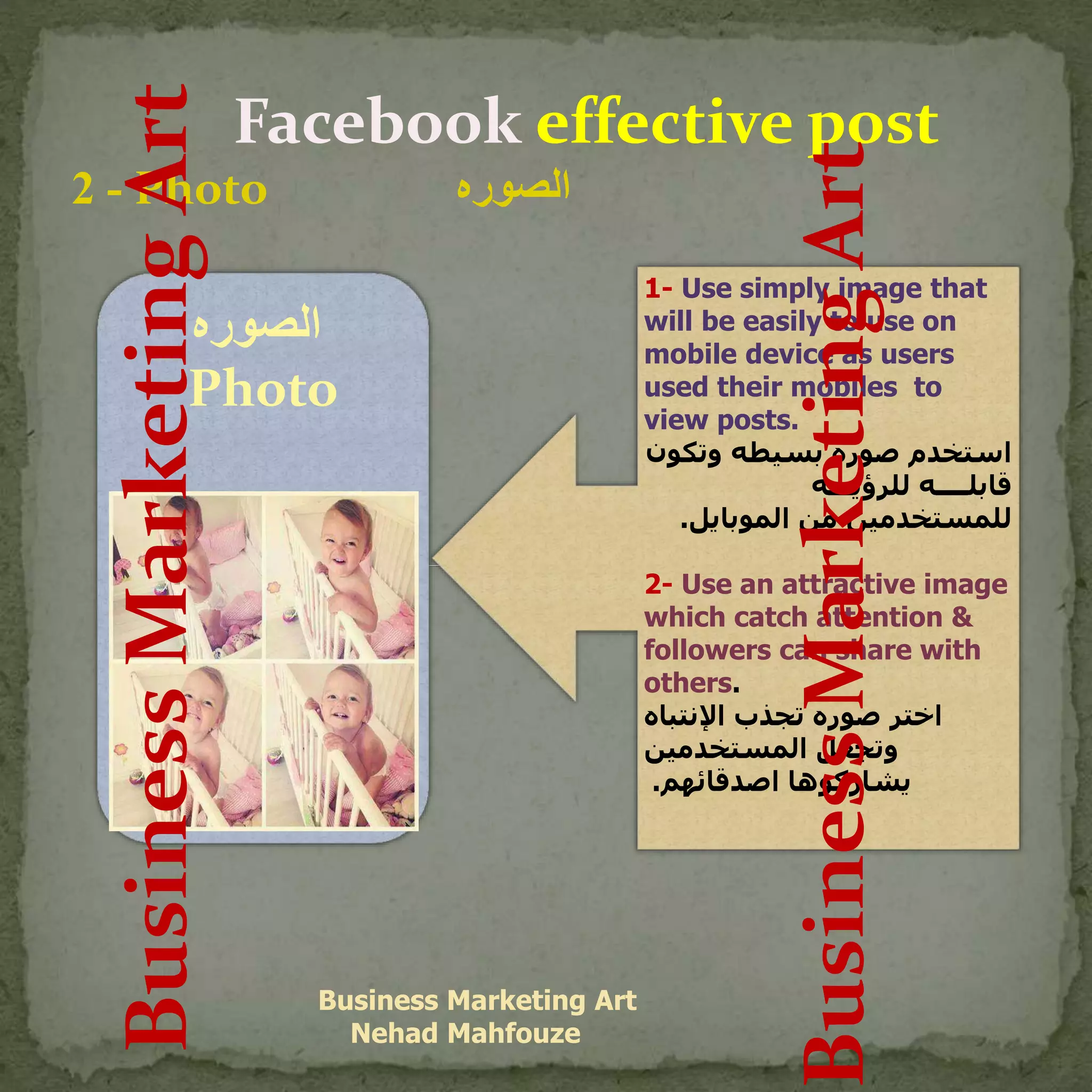 Facebook effective post
-2 Photo ‫الصوره‬
Business Marketing Art
Nehad Mahfouze
‫الصوره‬
Photo
1- Use simply image that
will be easily to use on
mobile device as users
used their mobiles to
view posts.
‫وتك‬ ‫بسيطه‬ ‫صوره‬ ‫استخدم‬‫ون‬
‫للرؤيـــه‬ ‫قابلــــه‬
‫الموبايل‬ ‫من‬ ‫للمستخدمين‬.
2- Use an attractive image
which catch attention &
followers can share with
others.
‫اإلنتباه‬ ‫تجذب‬ ‫صوره‬ ‫اختر‬
‫المستخدمين‬ ‫وتجعل‬
‫اصدقائهم‬ ‫يشاركوها‬.
BusinessMarketingArt
BusinessMarketingArt
 