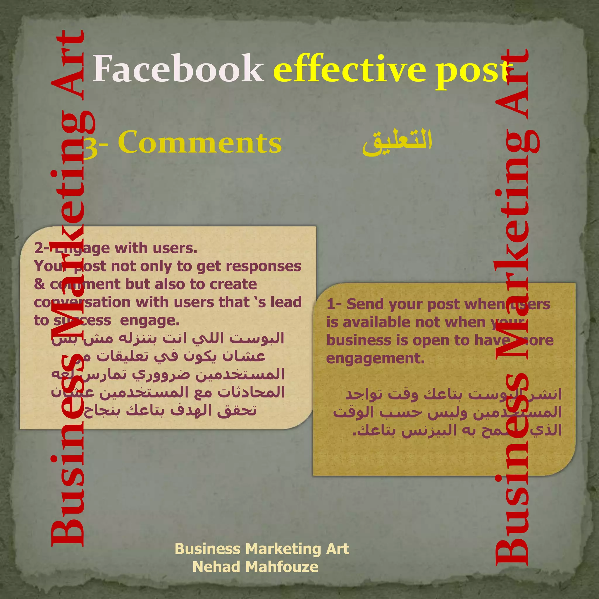 Facebook effective post
3- Comments ‫التعليق‬
Business Marketing Art
Nehad Mahfouze
2- Engage with users.
Your post not only to get responses
& comment but also to create
conversation with users that ‘s lead
to success engage.
‫بس‬ ‫مش‬ ‫بتنزله‬ ‫انت‬ ‫اللي‬ ‫البوست‬
‫من‬ ‫تعليقات‬ ‫في‬ ‫يكون‬ ‫عشان‬
‫لغه‬ ‫تمارس‬ ‫ضرووري‬ ‫المستخدمين‬
‫عشان‬ ‫المستخدمين‬ ‫مع‬ ‫المحادثات‬
‫بنجاح‬ ‫بتاعك‬ ‫الهدف‬ ‫تحقق‬.
1- Send your post when users
is available not when your
business is open to have more
engagement.
‫تواجد‬ ‫وقت‬ ‫بتاعك‬ ‫البوست‬ ‫انشر‬
‫الوق‬ ‫حسب‬ ‫وليس‬ ‫المستخدمين‬‫ت‬
‫بتاعك‬ ‫البيزنس‬ ‫به‬ ‫يسمح‬ ‫الذي‬.
BusinessMarketingArt
BusinessMarketingArt
 