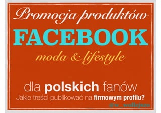 Promocja produktów
FACEBOOK
dla polskich fanów
moda & lifestyle
Jakie treści publikować na ﬁrmowym proﬁlu?
@w_wollejszo
 