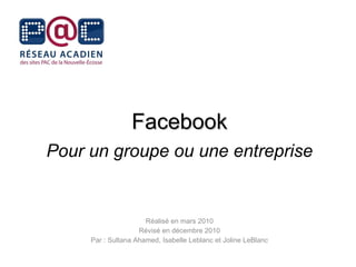 Facebook Pour un groupe ou une entreprise Réalisé en mars 2010 Révisé en décembre 2010 Par : Sultana Ahamed, Isabelle Leblanc et Joline LeBlanc 