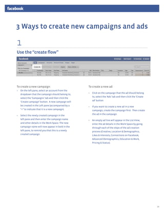 3 Ways to create new campaigns and ads

1
Use the “create flow”




To create a new campaign:                          To create a new ad:
•	 On the left pane, select an account from the
                                                   •	 Click on the campaign that the ad should belong
   dropdown that the campaign should belong to,
                                                      to, select the ‘Ads’ tab and then click the ‘Create
   select the ‘Campaigns’ tab and then click the
                                                      ad’ button.
   ‘Create campaign’ button. A new campaign will
   be created in the Left pane (accompanied by a   •	 If you want to create a new ad in a new
   “+” to indicate that it is a new campaign).        campaign, create the campaign first. Then create
                                                      the ad in the campaign.
•	 Select the newly created campaign in the
   left pane and then enter the campaign name      •	 An empty ad line will appear in the List View;
   and other details in the Work Space. The new       enter the ad details in the Work Space by going
   campaign name will now appear in bold in the       through each of the steps of the ad creation
   left pane, to remind you that this is a newly      process (Creative, Location & Demographics,
   created campaign.                                  Likes & Interests, Connections on Facebook,
                                                      Advanced Demographics, Education & Work,
                                                      Pricing & Status).




                                                                                                            10
 