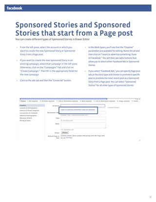 Sponsored Stories and Sponsored
Stories that start from a Page post
You can create different types of Sponsored Stories in Power Editor.


 •	 From the left pane, select the account in which you          •	 In the Work Space, you’ll see that the “Creative”
    want to create the new Sponsored Story or Sponsored             parameters are available for editing. Name the ad and
    Story from a Page post.                                         then click on “I want to advertise something I have
                                                                    on Facebook.” You will then see radio buttons that
 •	 If you want to create the new Sponsored Story in an
                                                                    allow you to select either Facebook Ads or Sponsored
    existing campaign, select that campaign in the left pane.
                                                                    Stories.
    Otherwise, click on the “Campaigns” Tab and click on
    “Create Campaign.” Then fill in the appropriate fields for   •	 If you select “Facebook Ads,” you can specify Page post
    the new campaign.                                               ads as the story type and choose to promote a specific
                                                                    post or promote the most recent post as a Sponsored
 •	 Click on the ads tab and then the “Create Ad” button.
                                                                    Story from a Page post. You can select “Sponsored
                                                                    Stories” for all other types of Sponsored Stories.




                                                                                                                              12
 
