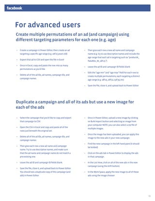 For advanced users
Create multiple permutations of an ad (and campaign) using
different targeting parameters for each one (e.g. age)

•	 Create a campaign in Power Editor, then create an ad        •	 Then give each row a new ad name and campaign
   targeting a specific age range (e.g. 20F25 years old)          name (e.g. try to use descriptive names and include the
                                                                  age range that each ad is targeting such as “productA_
•	 Export that ad to CSV and open the file in Excel
                                                                  PaloAlto_M_18F25.”)
•	 Once in Excel, copy and paste the row into as many
                                                               •	 Leave the ad ID and campaign ID fields blank
   permutations as you’d like
                                                               •	 Edit the “age min” and “age max” field for each row to
•	 Delete all of the ad IDs, ad names, campaign IDs, and
                                                                  create multiple permutations, each targeting a distinct
   campaign names.
                                                                  age range (e.g. 18F25, 26F32, 33F39, etc)

                                                               •	 Save the file, close it, and upload back to Power Editor




Duplicate a campaign and all of its ads but use a new image for
each of the ads

•	 Select the campaign that you’d like to copy and export      •	 Once in Power Editor, upload a new image by clicking
   that campaign to CSV.                                          on Bulk Import button and selecting an image from
                                                                  your computer NOTE: you can also select a zip file of
•	 Open the CSV in Excel and copy and paste all of the
                                                                  multiple images.
   rows just beneath the original set.
                                                               •	 Once the image has been uploaded, you can apply this
•	 Delete all of the ad IDs, ad names, campaign IDs, and
                                                                  image to the new ads in your new campaign.
   campaign names.
                                                               •	 Find the new campaign in the left hand pane (it should
•	 Then give each row a new ad name and campaign
                                                                  be bolded)
   name. Try to use descriptive names, and make sure
   that the ad name and campaign name do not match a           •	 Click on the ads tab in Power Editor to display the ads
   pre-existing one.                                              in that campaign.

•	 Leave the ad ID and campaign ID fields blank.               •	 In the List View, click on all of the new ads in the new
                                                                  campaign (using the shift button)
•	 Save the file, close it, and upload back to Power Editor.
   You should see a duplicate copy of the campaign (and        •	 In the Work Space, apply the new image to all of these
   ads) in Power Editor.                                          ads using the image chooser




                                                                                                                             13
 