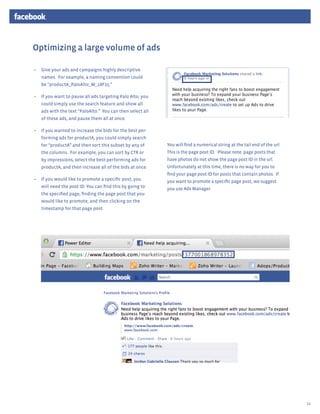 Optimizing a large volume of ads

•	 Give your ads and campaigns highly descriptive
   names. For example, a naming convention could
   be “productA_PaloAlto_M_18F25.”

•	 If you want to pause all ads targeting Palo Alto, you
   could simply use the search feature and show all
   ads with the text “PaloAlto.” You can then select all
   of these ads, and pause them all at once.

•	 If you wanted to increase the bids for the best per-
   forming ads for productA, you could simply search
   for “productA” and then sort this subset by any of      You will find a numerical string at the tail end of the url.
   the columns. For example, you can sort by CTR or        This is the page post ID. Please note: page posts that
   by impressions, select the best-performing ads for      have photos do not show the page post ID in the url.
   productA, and then increase all of the bids at once.    Unfortunately at this time, there is no way for you to
                                                           find your page post ID for posts that contain photos. If
•	 If you would like to promote a specific post, you       you want to promote a specific page post, we suggest
   will need the post ID. You can find this by going to    you use Ads Manager.
   the specified page, finding the page post that you
   would like to promote, and then clicking on the
   timestamp for that page post.




                                                                                                                          14
 