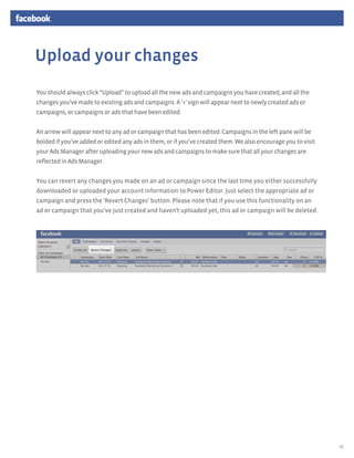 Upload your changes
You should always click “Upload” to upload all the new ads and campaigns you have created, and all the
changes you’ve made to existing ads and campaigns. A ‘+’ sign will appear next to newly created ads or
campaigns, or campaigns or ads that have been edited.


An arrow will appear next to any ad or campaign that has been edited. Campaigns in the left pane will be
bolded if you’ve added or edited any ads in them, or if you’ve created them. We also encourage you to visit
your Ads Manager after uploading your new ads and campaigns to make sure that all your changes are
reflected in Ads Manager .


You can revert any changes you made on an ad or campaign since the last time you either successfully
downloaded or uploaded your account information to Power Editor. Just select the appropriate ad or
campaign and press the ‘Revert Changes’ button. Please note that if you use this functionality on an
ad or campaign that you’ve just created and haven’t uploaded yet, this ad or campaign will be deleted.




                                                                                                              15
 