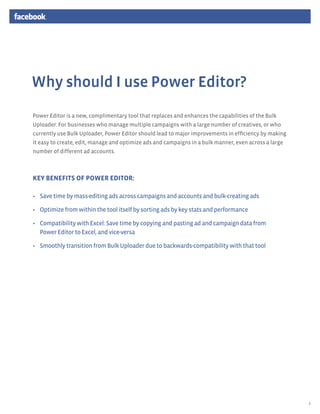 Why should I use Power Editor?
Power Editor is a new, complimentary tool that replaces and enhances the capabilities of the Bulk
Uploader. For businesses who manage multiple campaigns with a large number of creatives, or who
currently use Bulk Uploader, Power Editor should lead to major improvements in efficiency by making
it easy to create, edit, manage and optimize ads and campaigns in a bulk manner, even across a large
number of different ad accounts.



key Benefits of Power Editor:

•	 Save time by mass-editing ads across campaigns and accounts and bulk-creating ads

•	 Optimize from within the tool itself by sorting ads by key stats and performance

•	 Compatibility with Excel: Save time by copying and pasting ad and campaign data from
   Power Editor to Excel, and vice-versa

•	 Smoothly transition from Bulk Uploader due to backwards-compatibility with that tool




                                                                                                       2
 