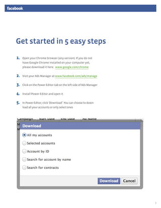 Get started in 5 easy steps
1.	   Open your Chrome browser (any version). If you do not
      have Google Chrome installed on your computer yet,
      please download it here: www.google.com/chrome


2.	   Visit your Ads Manager at www.facebook.com/ads/manage


3.	   Click on the Power Editor tab on the left side of Ads Manager


4.	   Install Power Editor and open it


5.	   In Power Editor, click ‘Download’. You can choose to down-
      load all your accounts or only select ones




                                                                      3
 