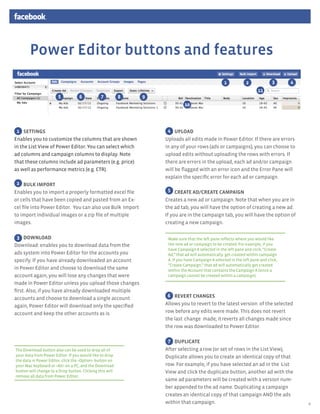 Power Editor buttons and features
                                                                                                  1            2              3     4
                                                                                                                      11
                       5           6           7          8   9
                                                                            10


      1

 1 SETTINGS                                                        4 UPLOAD
Enables you to customize the columns that are shown               Uploads all edits made in Power Editor. If there are errors
in the List View of Power Editor. You can select which            in any of your rows (ads or campaigns), you can choose to
ad columns and campaign columns to display. Note                  upload edits without uploading the rows with errors. If
that these columns include ad parameters (e.g. price)             there are errors in the upload, each ad and/or campaign
as well as performance metrics (e.g. CTR).                        will be flagged with an error icon and the Error Pane will
                                                                  explain the specific error for each ad or campaign.	
 2 BULK IMPORT
Enables you to import a properly formatted excel file               5 CREATE AD/CREATE CAMPAIGN
or cells that have been copied and pasted from an Ex-             Creates a new ad or campaign. Note that when you are in
cel file into Power Editor. You can also use Bulk Import          the ad tab, you will have the option of creating a new ad.
to import individual images or a zip file of multiple             If you are in the campaign tab, you will have the option of
images.                                                           creating a new campaign.

  3 DOWNLOAD                                                       Make sure that the left pane reflects where you would like
Download: enables you to download data from the                    the new ad or campaign to be created. For example, if you
                                                                   have Campaign A selected in the left pane and click, “Create
ads system into Power Editor for the accounts you                  Ad,” that ad will automatically	 get created within campaign
specify. If you have already downloaded an account                 A. If you have Campaign A selected in the left pane and click,
                                                                   “Create Campaign,” that ad will automatically get created
in Power Editor and choose to download the same                    within the Account that contains the Campaign A (since a
account again, you will lose any changes that were                 campaign cannot be created within a campaign).
made in Power Editor unless you upload those changes
first. Also, if you have already downloaded multiple
accounts and choose to download a single account	                  6 REVERT CHANGES
again, Power Editor will download only the specified              Allows you to revert to the latest	version	 of the selected
account and keep the other accounts as is.                        row before any edits were made. This does not revert	
                                                                  the last	 change	 made; it	reverts all changes made since
                                                                  the row was downloaded to Power Editor.	

                                                                   7 DUPLICATE
The Download button also can be used to drop all of               After selecting a	row (or set of rows in the List View),
your data from Power Editor. If you would like to drop            Duplicate allows you to create an identical copy of that
the data in Power Editor, click the <Option> button on
your Mac keyboard or <Alt> on a PC, and the Download              row. For example, if you have selected an ad in the List
button will change to a Drop button. Clicking this will           View and click the duplicate button, another ad with the
remove all data from Power Editor.
                                                                  same ad parameters will be created with a version num-
                                                                  ber appended to the ad name. Duplicating a campaign
                                                                  creates an identical copy of that campaign AND the ads
                                                                  within that campaign.                                                 4
 