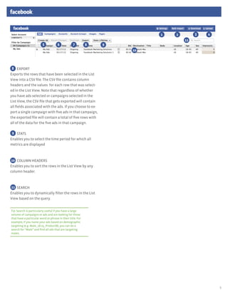 1   2        3   4
                                                                                 11
                         5           6            7         8   9
                                                                    10



 8 EXPORT
Exports	the rows that have been	selected in the List
View into a CSV file. The CSV file contains column
headers and the values for each row that was select-
ed in the List View. Note that regardless of whether
you have ads selected or campaigns selected in the
List View, the CSV file that gets exported will contain
all fields associated with the ads.	 If you choose to ex-
port a single campaign with five ads in that campaign,
the exported file will contain a total of five rows with
all of the data for the five ads in that campaign.	

 9 STATS
Enables	you to select the time period for which all
metrics are displayed



10 COLUMN HEADERS
Enables	you to sort the rows in the List View by any
column header.



11 SEARCH
Enables you to dynamically filter the rows in the List
View based on the query.


Tip: Search is particularly useful if you have a large
volume of campaigns or ads and are looking for those
that have a particular word or phrase in their title. For
example, if you name your ads based on demographic
targeting (e.g. Male_18-25_ProductB), you can do a
search for “Male” and find all ads that are targeting
males.




                                                                                              5
 