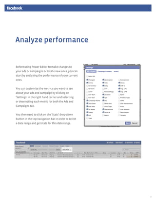 Analyze performance


Before using Power Editor to make changes to
your ads or campaigns or create new ones, you can
start by analyzing the performance of your current
ones.


You can customize the metrics you want to see
about your ads and campaign by clicking on
‘Settings’ in the right hand corner and selecting
or deselecting each metric for both the Ads and
Campaigns tab.


You then need to click on the ‘Stats’ drop-down
button in the top navigation bar in order to select
a date range and get stats for this date range.




                                                      7
 