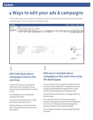 4 Ways to edit your ads & campaigns
With Power Editor, you can edit any field of your ads and campaigns that you would be able to edit
in Ads Manager. This can be done in 4 different ways.




                                        I want to advertise something I have on Facebook




1                                                                    2
Edit individual ads or                                               Edit one or multiple ads or
campaigns inline in the                                              campaigns at the same time using
List View                                                            the Work Space
From the List View, you can edit some                                You can select an ad or campaign by clicking on it in the
fields of your ad or campaign inline by                              List View, or select multiple ads or campaigns at the same
double-clicking on the field you would like                          time by using the Shift key for contiguous items, and the
to edit.                                                             Control or Command keys for non-contiguous items.

For campaigns, you can only edit the                                 You can then edit all of the ads or campaigns fields from
campaign name inline.                                                the Work Space.

For ads, you can edit the ad name, status,                           For an ad, these fields include Creative, targeting
bid, bid type, title, body and link.                                 (Location & Demographics, Interests & Broad Categories,
                                                                     Connections on Facebook, Advanced Demographics,
Please note that you cannot edit several                             Education & Work), and Pricing & Status fields.
ads or campaigns at the same time using
this method.                                                         For a campaign, these fields include budget, flight date
                                                                     and status.


                                                                                                                                  8
 