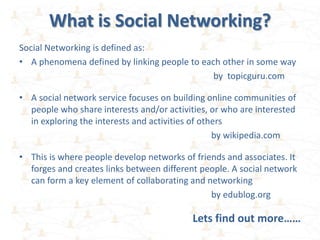 What is Social Networking?
Social Networking is defined as:
• A phenomena defined by linking people to each other in some way
                                              by topicguru.com

• A social network service focuses on building online communities of
  people who share interests and/or activities, or who are interested
  in exploring the interests and activities of others
                                                  by wikipedia.com

• This is where people develop networks of friends and associates. It
  forges and creates links between different people. A social network
  can form a key element of collaborating and networking
                                               by edublog.org

                                           Lets find out more……
 